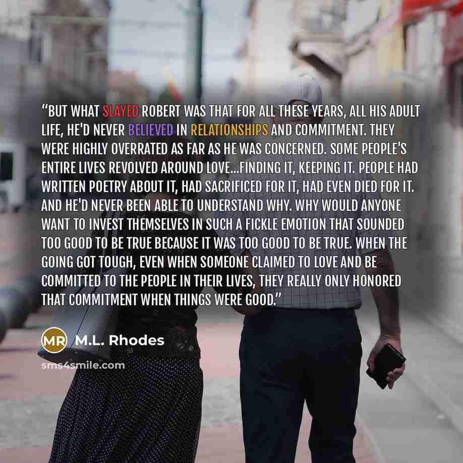 “But what slayed Robert was that for all these years, all his adult life, he'd never believed in relationships and commitment. They were highly overrated as far as he was concerned. Some people's entire lives revolved around love...finding it, keeping it. People had written poetry about it, had…” quote by M.L. Rhodes