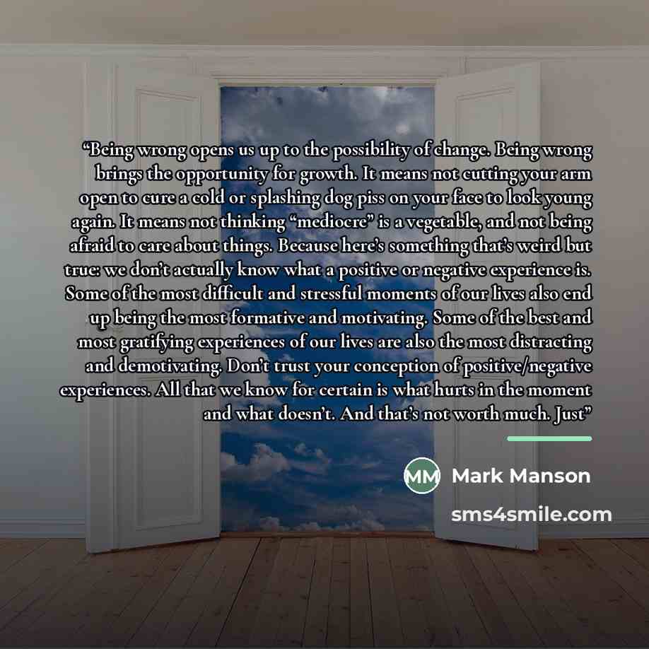 “Being wrong opens us up to the possibility of change. Being wrong brings the opportunity for growth. It means not cutting your arm open to cure a cold or splashing dog piss on your face to look young again. It means not thinking “mediocre” is a vegetable, and not being afraid to care about things…” quote by Mark Manson