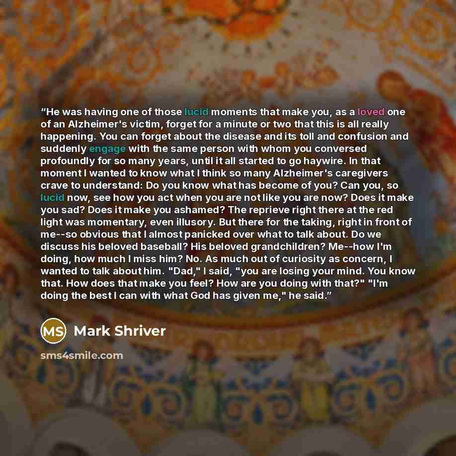“He was having one of those lucid moments that make you, as a loved one of an Alzheimer's victim, forget for a minute or two that this is all really happening. You can forget about the disease and its toll and confusion and suddenly engage with the same person with whom you conversed profoundly for…” quote by Mark Shriver