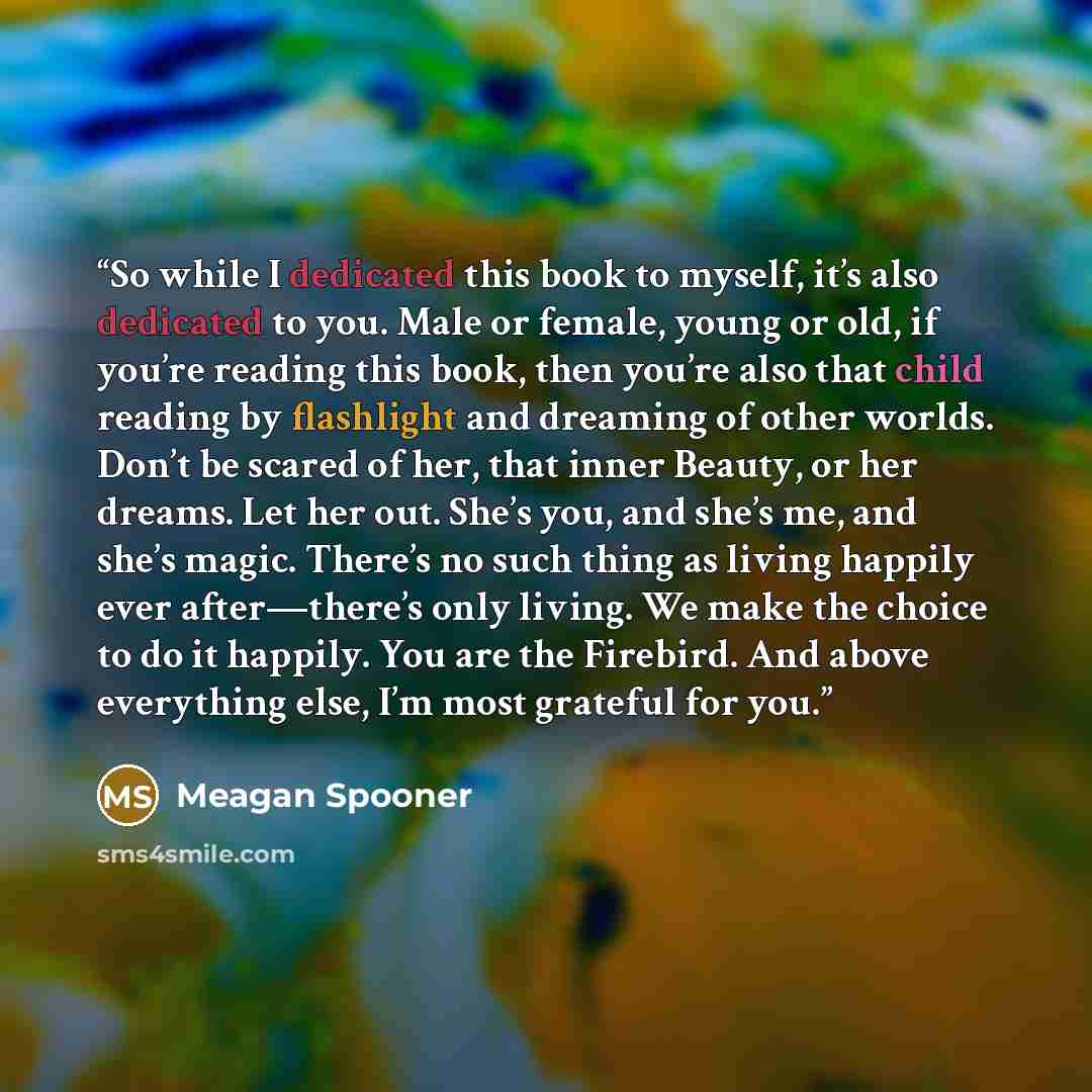 “So while I dedicated this book to myself, it’s also dedicated to you. Male or female, young or old, if you’re reading this book, then you’re also that child reading by flashlight and dreaming of other worlds. Don’t be scared of her, that inner Beauty, or her dreams. Let her out. She’s you, and…” quote by Meagan Spooner