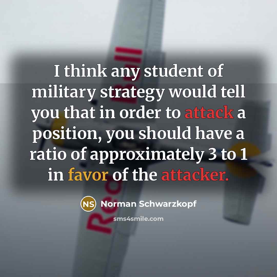 “I think any student of military strategy would tell you that in order to attack a position, you should have a ratio of approximately 3 to 1 in favor of the attacker.” quote by Norman Schwarzkopf