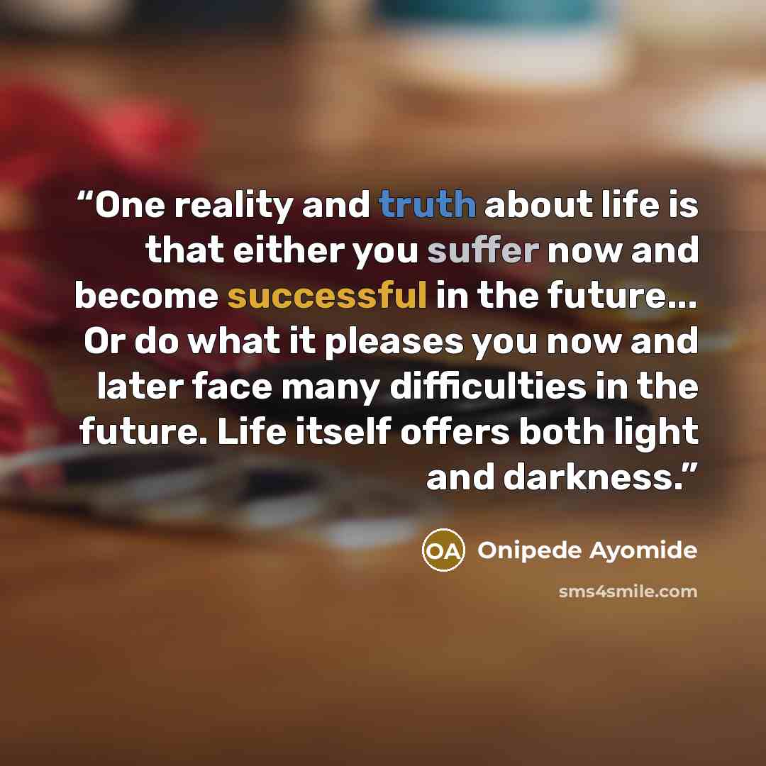 “One reality and truth about life is that either you suffer now and become successful in the future... Or do what it pleases you now and later face many difficulties in the future. Life itself offers both light and darkness.” quote by Onipede Ayomide