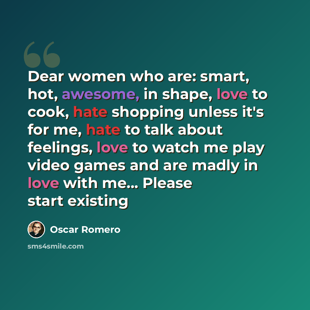 “Dear women who are: smart, hot, awesome, in shape, love to cook, hate shopping unless it's for me, hate to talk about feelings, love to watch me play video games and are madly in love with me... Please start existing” quote by Oscar Romero