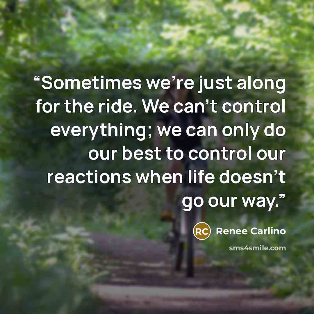 “Sometimes we're just along for the ride. We can't control everything; we can only do our best to control our reactions when life doesn't go our way.” quote by Renée Carlino