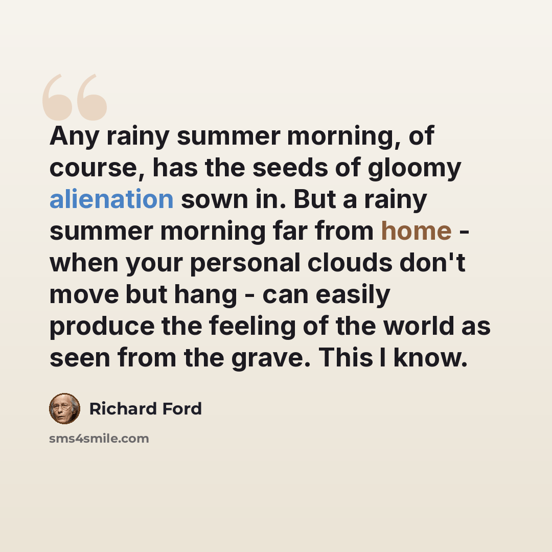 “Any rainy summer morning, of course, has the seeds of gloomy alienation sown in. But a rainy summer morning far from home - when your personal clouds don't move but hang - can easily produce the feeling of the world as seen from the grave. This I know.” quote by Richard Ford