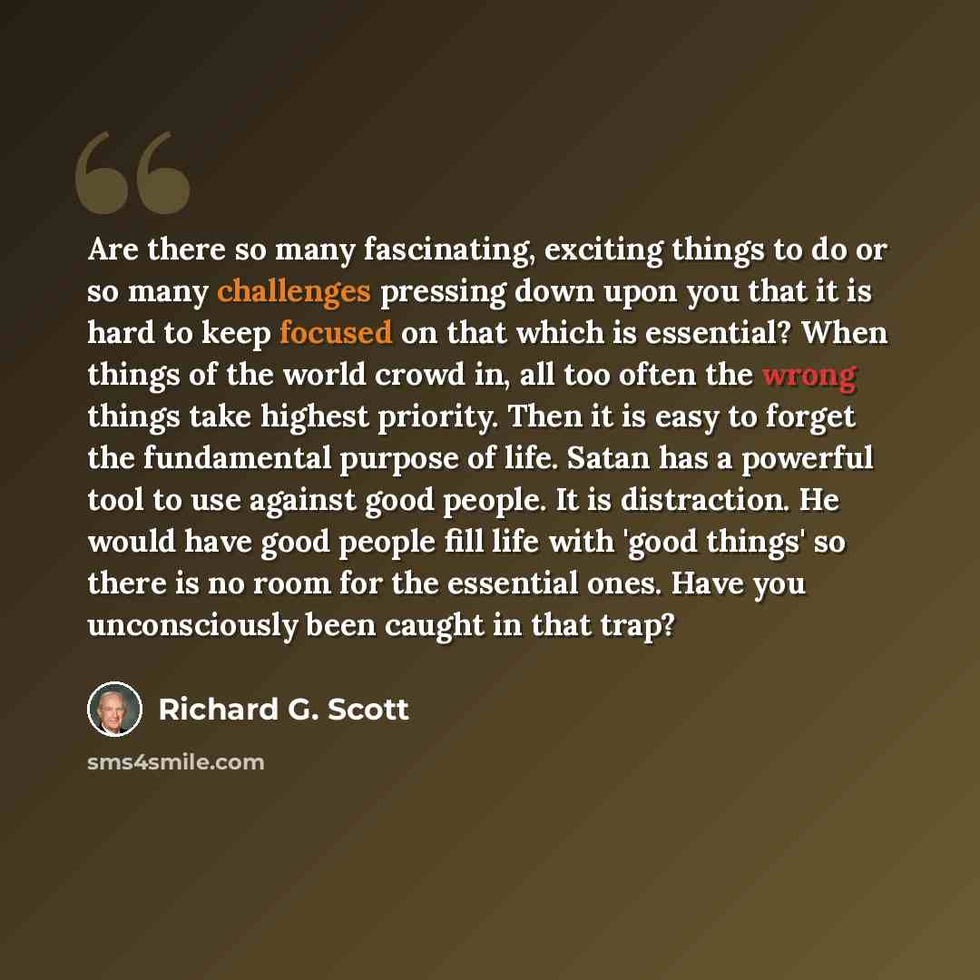 “Are there so many fascinating, exciting things to do or so many challenges pressing down upon you that it is hard to keep focused on that which is essential? When things of the world crowd in, all too often the wrong things take highest priority. Then it is easy to forget the fundamental purpose…” quote by Richard G. Scott