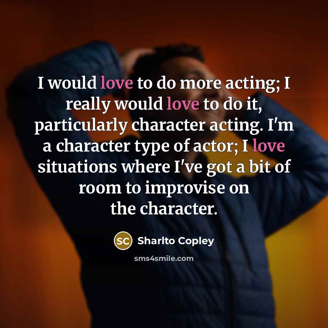 “I would love to do more acting; I really would love to do it, particularly character acting. I'm a character type of actor; I love situations where I've got a bit of room to improvise on the character.” quote by Sharlto Copley