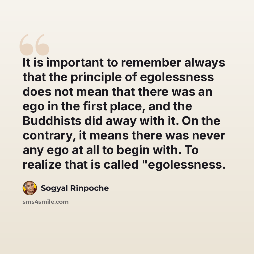 “It is important to remember always that the principle of egolessness does not mean that there was an ego in the first place, and the Buddhists did away with it. On the contrary, it means there was never any ego at all to begin with. To realize that is called "egolessness.” quote by Sogyal Rinpoche