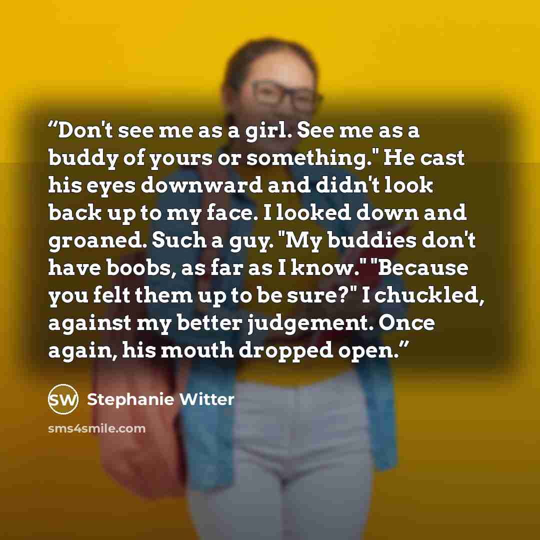 “Don't see me as a girl. See me as a buddy of yours or something." He cast his eyes downward and didn't look back up to my face. I looked down and groaned. Such a guy. "My buddies don't have boobs, as far as I know." "Because you felt them up to be sure?" I chuckled, against my better judgement…” quote by Stephanie Witter