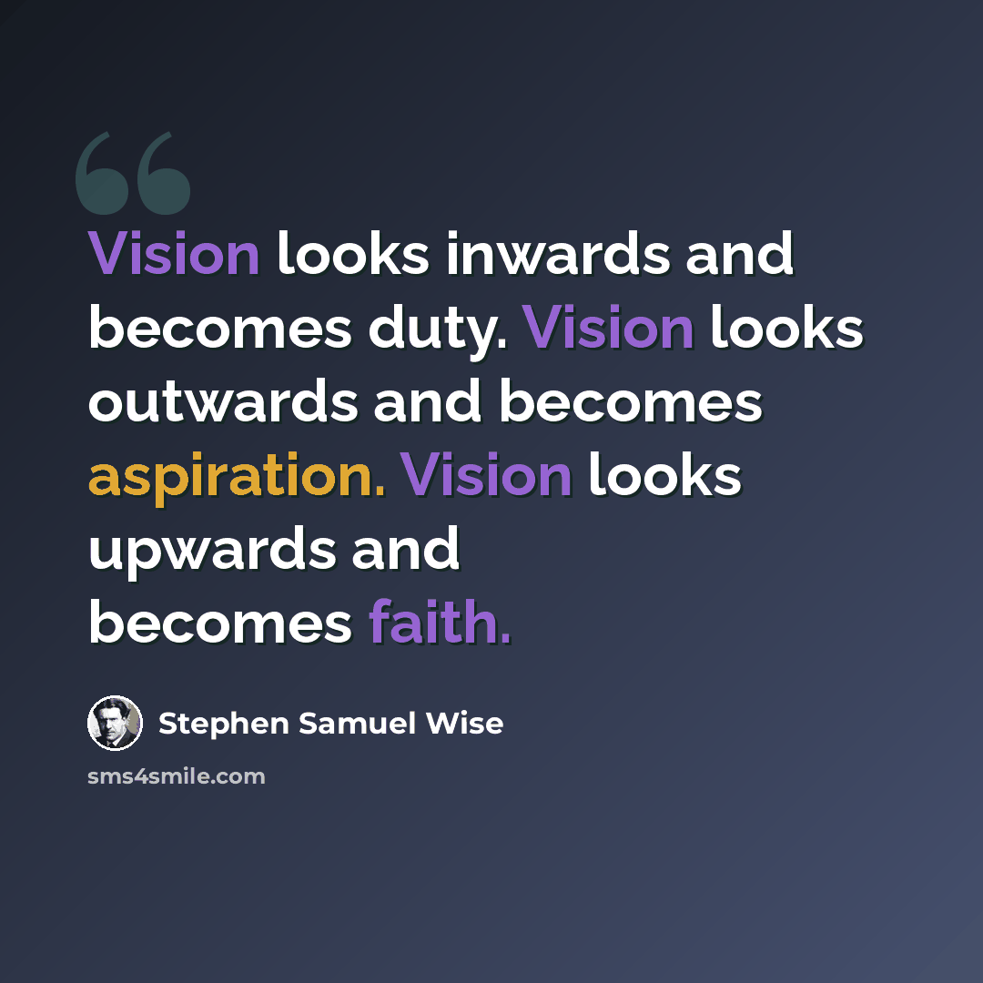 “Vision looks inwards and becomes duty. Vision looks outwards and becomes aspiration. Vision looks upwards and becomes faith.” quote by Stephen Samuel Wise