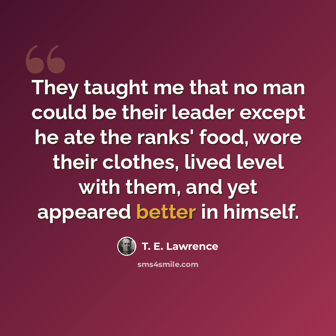 “They taught me that no man could be their leader except he ate the ranks' food, wore their clothes, lived level with them, and yet appeared better in himself.” quote by T. E. Lawrence