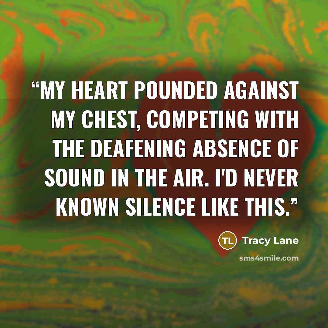 “My heart pounded against my chest, competing with the deafening absence of sound in the air. I'd never known silence like this.” quote by Tracy Lane