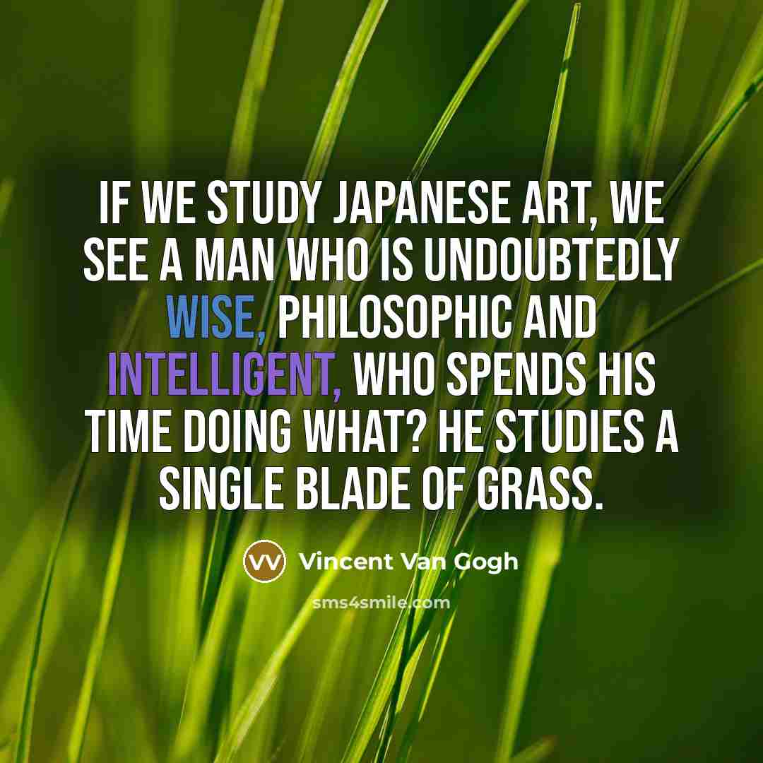 “If we study Japanese art, we see a man who is undoubtedly wise, philosophic and intelligent, who spends his time doing what? He studies a single blade of grass.” quote by Vincent Van Gogh