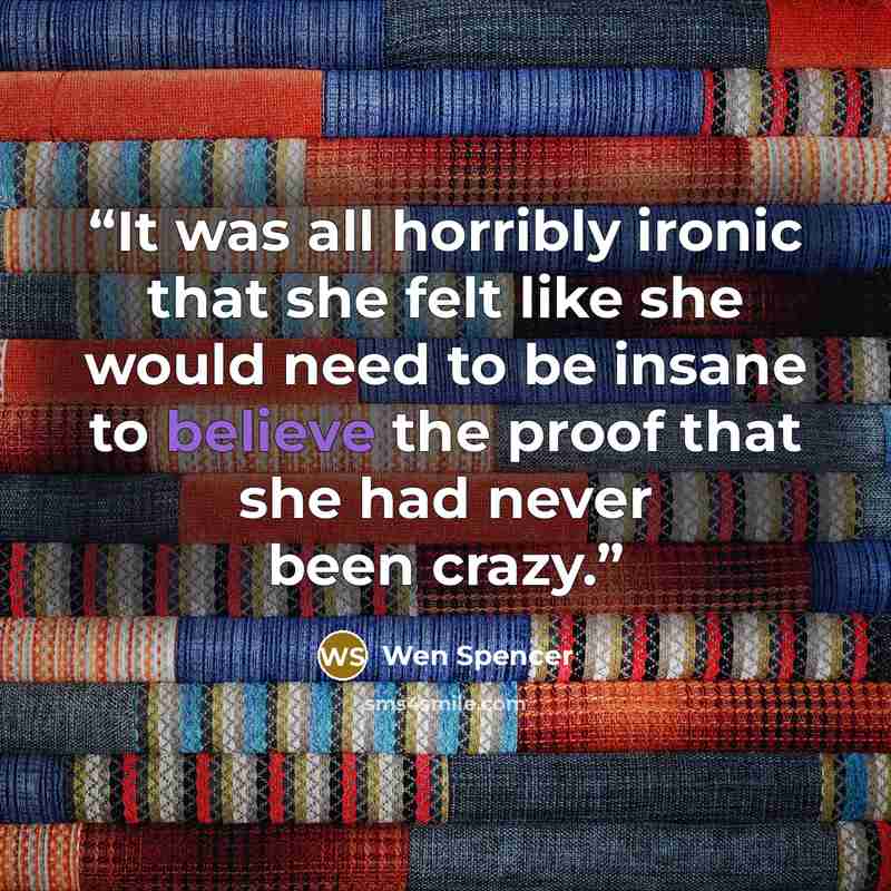 “It was all horribly ironic that she felt like she would need to be insane to believe the proof that she had never been crazy.” quote by Wen Spencer