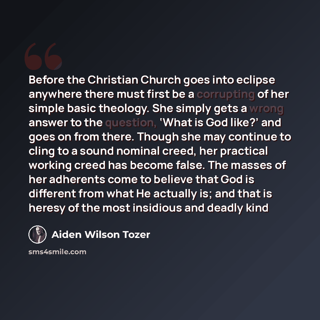 “Before the Christian Church goes into eclipse anywhere there must first be a corrupting of her simple basic theology. She simply gets a wrong answer to the question, ‘What is God like?’ and goes on from there. Though she may continue to cling to a sound nominal creed, her practical working creed…” quote by Aiden Wilson Tozer
