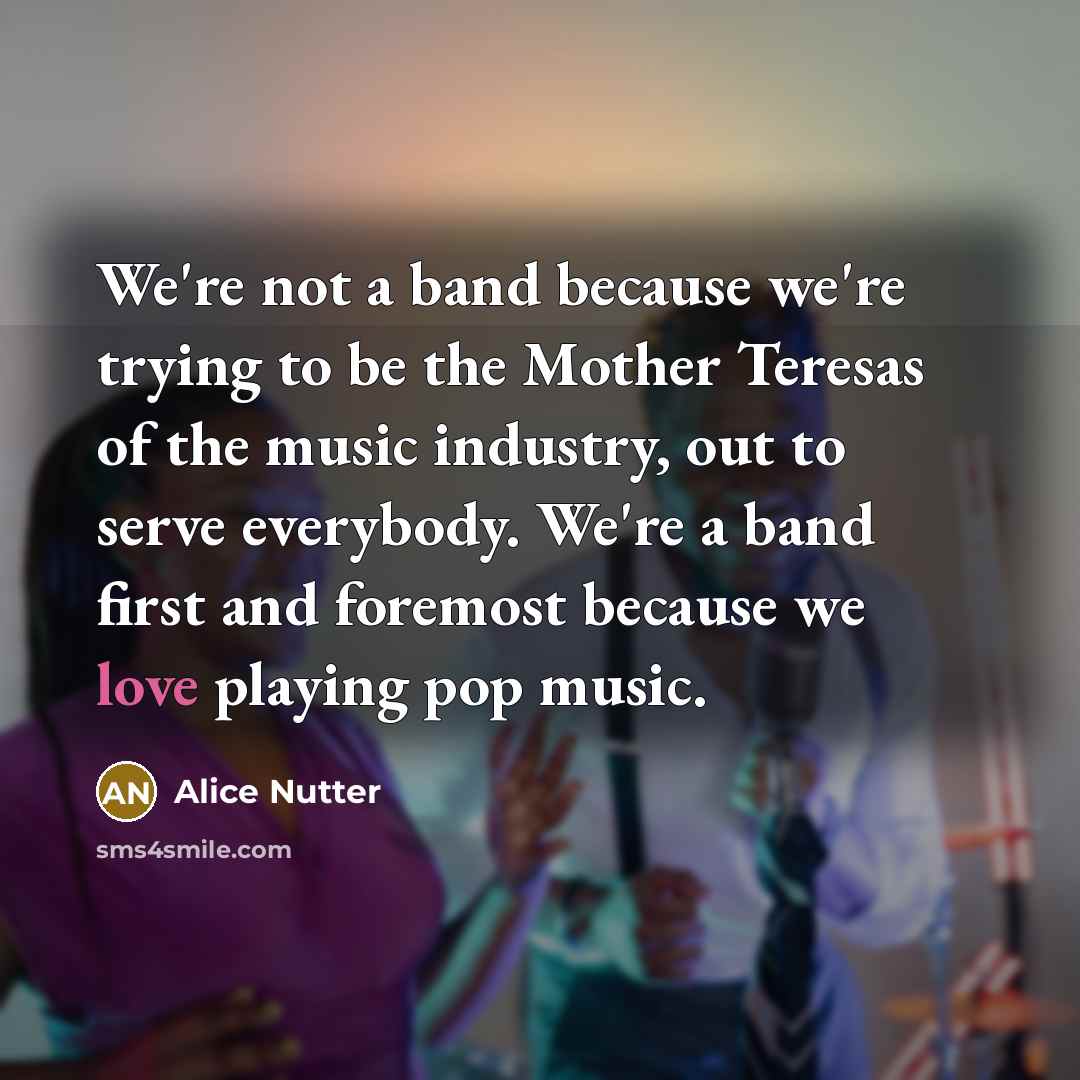 “We're not a band because we're trying to be the Mother Teresas of the music industry, out to serve everybody. We're a band first and foremost because we love playing pop music.” quote by Alice Nutter