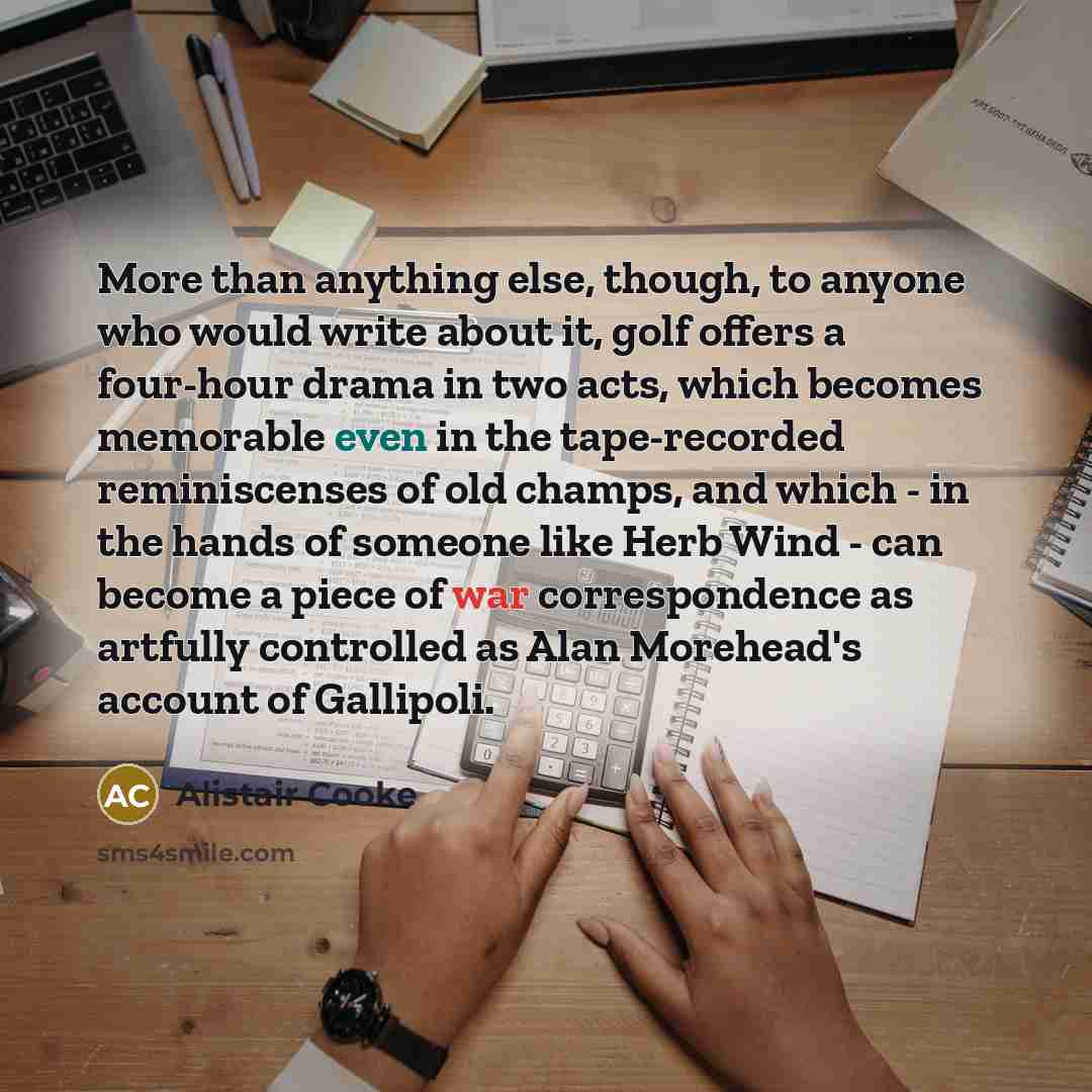 “More than anything else, though, to anyone who would write about it, golf offers a four-hour drama in two acts, which becomes memorable even in the tape-recorded reminiscenses of old champs, and which - in the hands of someone like Herb Wind - can become a piece of war correspondence as artfully…” quote by Alistair Cooke