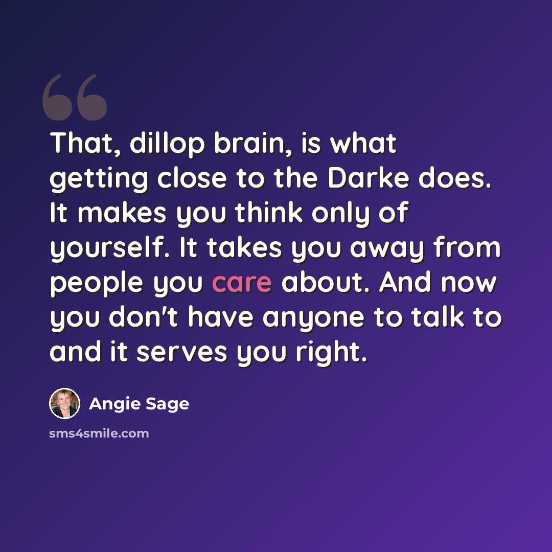 “That, dillop brain, is what getting close to the Darke does. It makes you think only of yourself. It takes you away from people you care about. And now you don't have anyone to talk to and it serves you right.” quote by Angie Sage