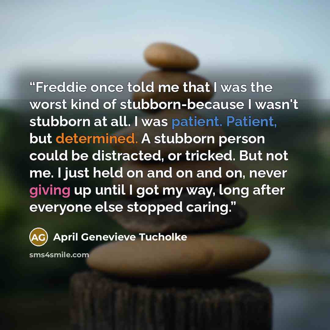 “Freddie once told me that I was the worst kind of stubborn-because I wasn't stubborn at all. I was patient. Patient, but determined. A stubborn person could be distracted, or tricked. But not me. I just held on and on and on, never giving up until I got my way, long after everyone else stopped…” quote by April Genevieve Tucholke