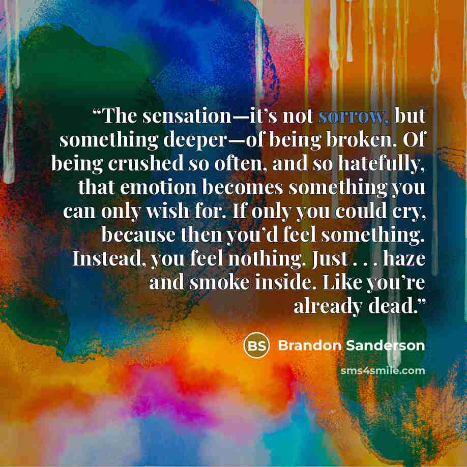 “The sensation—it’s not sorrow, but something deeper—of being broken. Of being crushed so often, and so hatefully, that emotion becomes something you can only wish for. If only you could cry, because then you’d feel something. Instead, you feel nothing. Just . . . haze and smoke inside. Like you’re…” quote by Brandon Sanderson