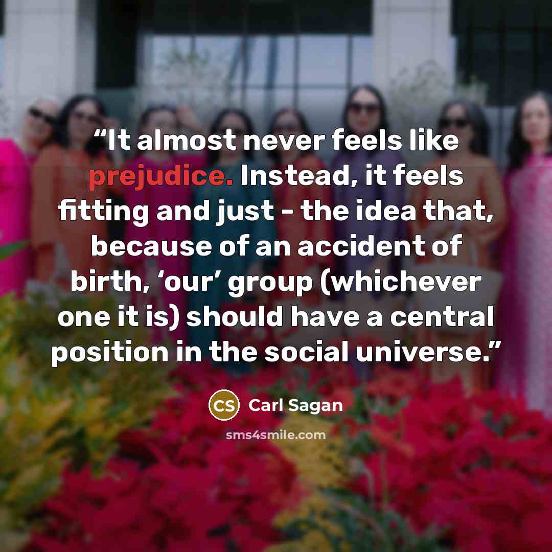 “It almost never feels like prejudice. Instead, it feels fitting and just - the idea that, because of an accident of birth, ‘our’ group (whichever one it is) should have a central position in the social universe.” quote by Carl Sagan