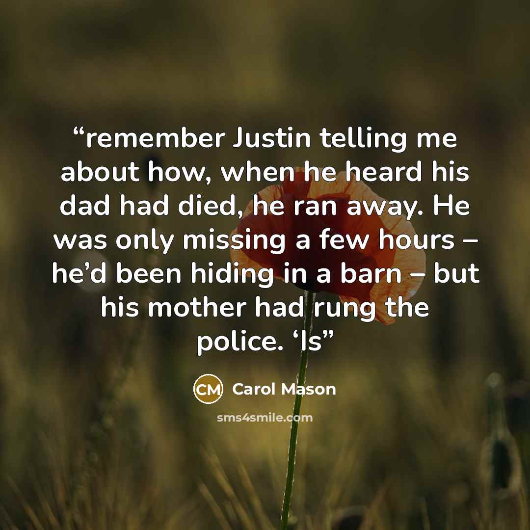 “remember Justin telling me about how, when he heard his dad had died, he ran away. He was only missing a few hours – he’d been hiding in a barn – but his mother had rung the police. ‘Is” quote by Carol Mason