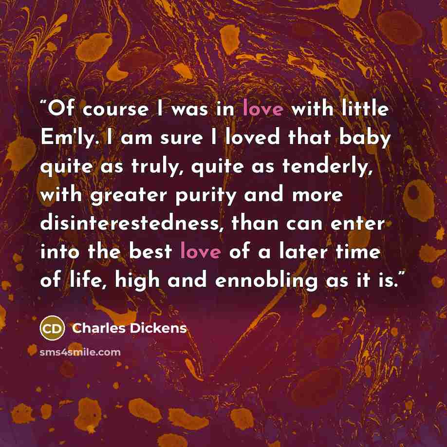 “Of course I was in love with little Em'ly. I am sure I loved that baby quite as truly, quite as tenderly, with greater purity and more disinterestedness, than can enter into the best love of a later time of life, high and ennobling as it is.” quote by Charles Dickens