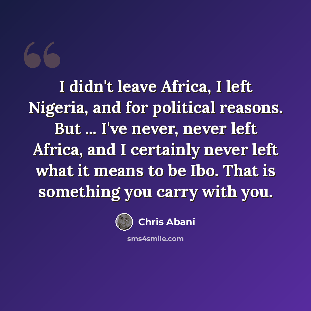 “I didn't leave Africa, I left Nigeria, and for political reasons. But ... I've never, never left Africa, and I certainly never left what it means to be Ibo. That is something you carry with you.” quote by Chris Abani