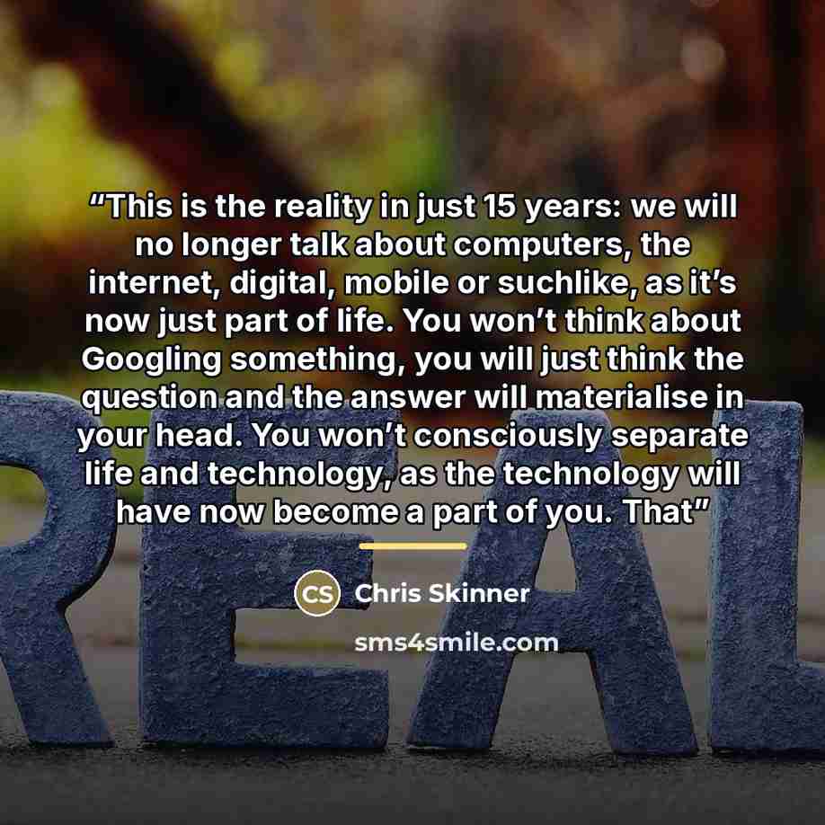 “This is the reality in just 15 years: we will no longer talk about computers, the internet, digital, mobile or suchlike, as it’s now just part of life. You won’t think about Googling something, you will just think the question and the answer will materialise in your head. You won’t consciously…” quote by Chris Skinner
