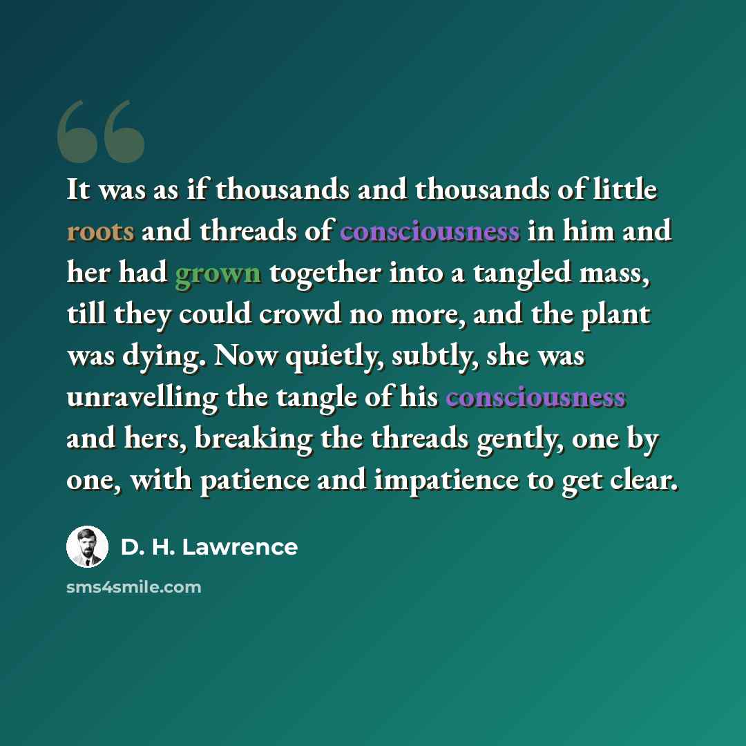 “It was as if thousands and thousands of little roots and threads of consciousness in him and her had grown together into a tangled mass, till they could crowd no more, and the plant was dying. Now quietly, subtly, she was unravelling the tangle of his consciousness and hers, breaking the threads…” quote by D. H. Lawrence