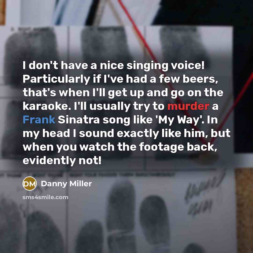 “I don't have a nice singing voice! Particularly if I've had a few beers, that's when I'll get up and go on the karaoke. I'll usually try to murder a Frank Sinatra song like 'My Way'. In my head I sound exactly like him, but when you watch the footage back, evidently not!” quote by Danny Miller