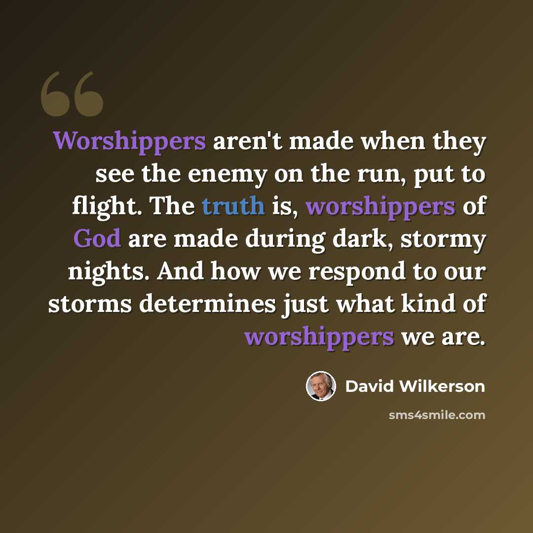 “Worshippers aren't made when they see the enemy on the run, put to flight. The truth is, worshippers of God are made during dark, stormy nights. And how we respond to our storms determines just what kind of worshippers we are.” quote by David Wilkerson