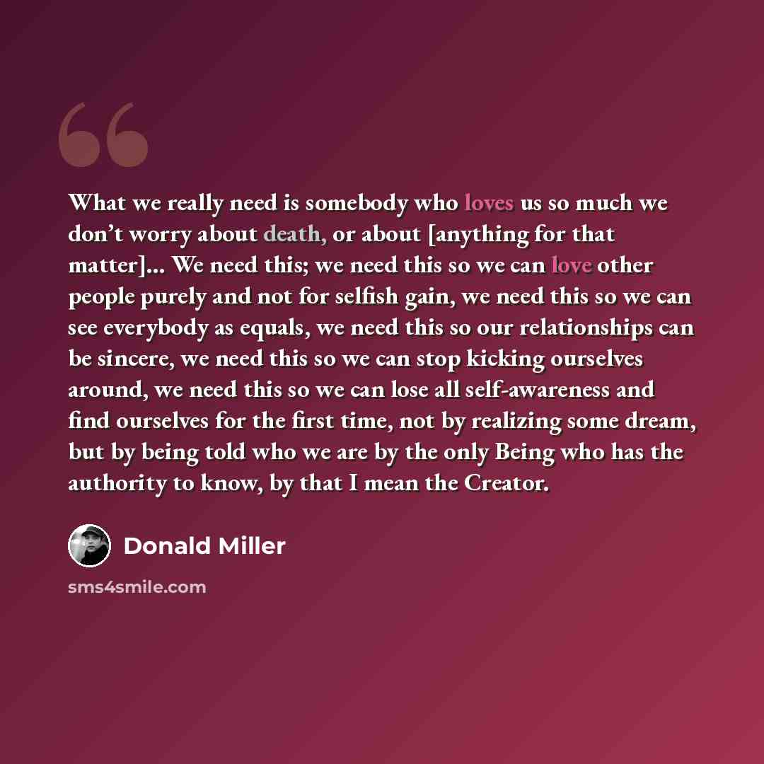 “What we really need is somebody who loves us so much we don’t worry about death, or about [anything for that matter]… We need this; we need this so we can love other people purely and not for selfish gain, we need this so we can see everybody as equals, we need this so our relationships can be…” quote by Donald Miller