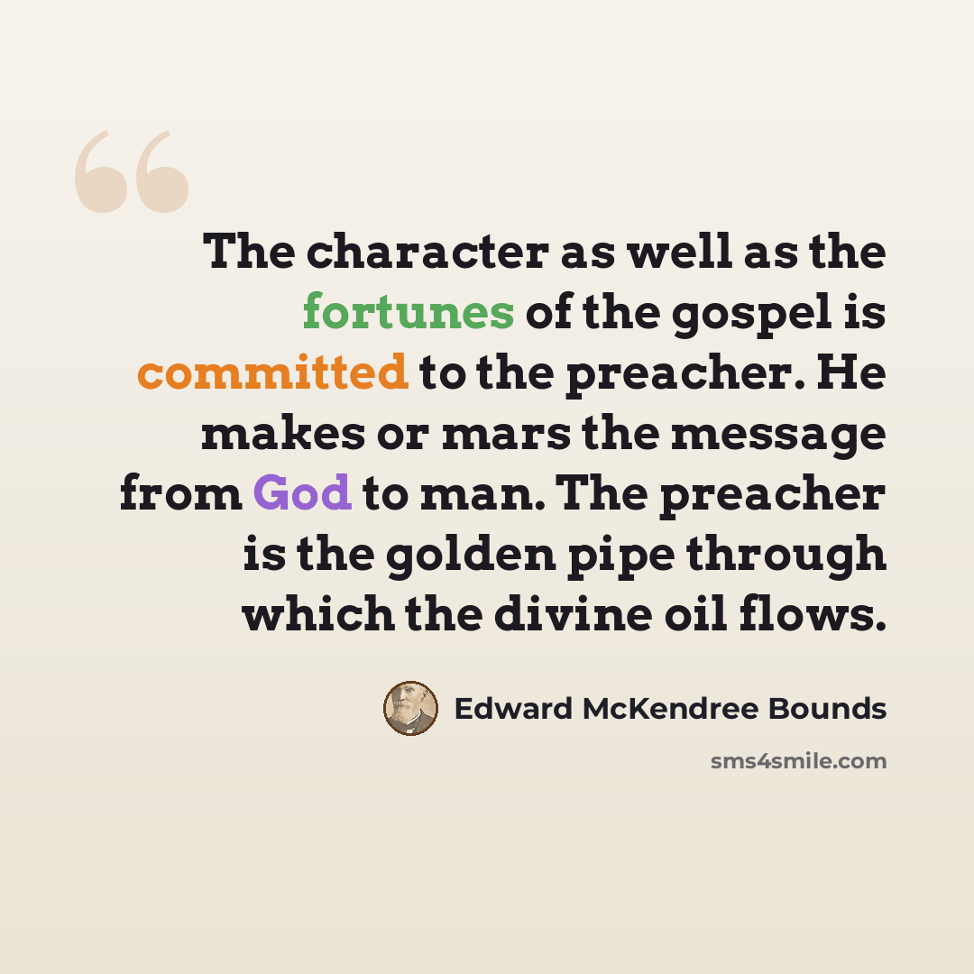 “The character as well as the fortunes of the gospel is committed to the preacher. He makes or mars the message from God to man. The preacher is the golden pipe through which the divine oil flows.” quote by Edward McKendree Bounds