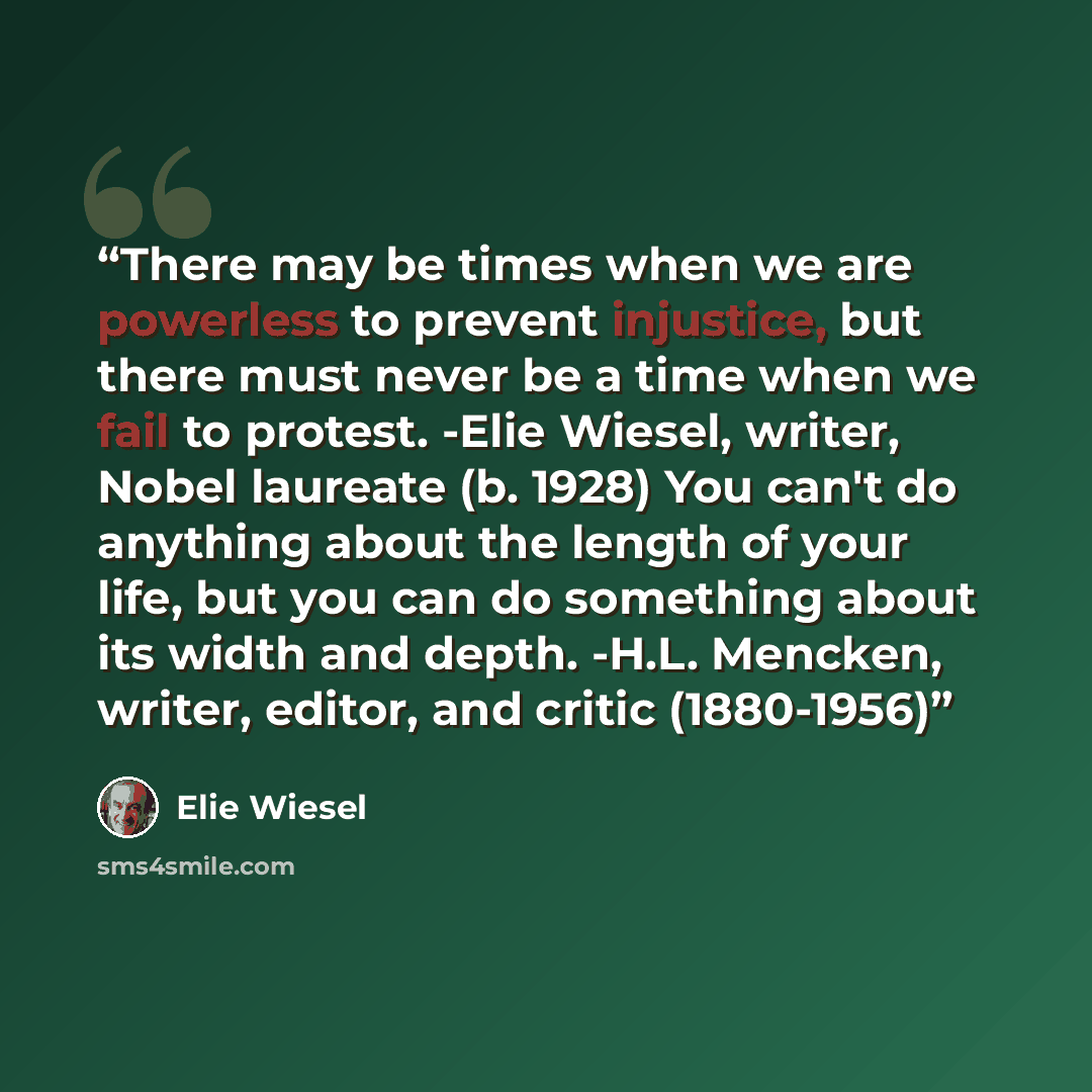 “There may be times when we are powerless to prevent injustice, but there must never be a time when we fail to protest. -Elie Wiesel, writer, Nobel laureate (b. 1928) You can't do anything about the length of your life, but you can do something about its width and depth. -H.L. Mencken, writer…” quote by Elie Wiesel