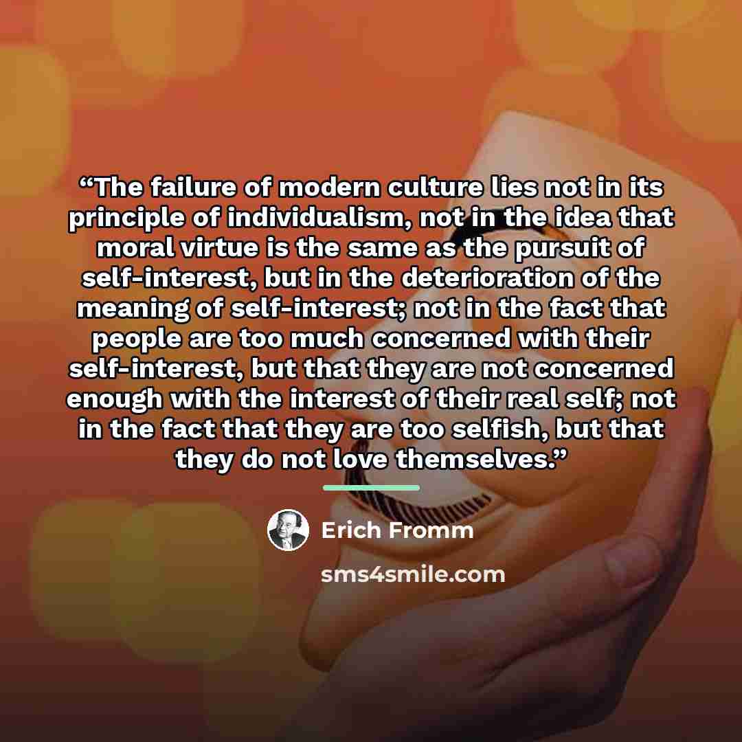 “The failure of modern culture lies not in its principle of individualism, not in the idea that moral virtue is the same as the pursuit of self-interest, but in the deterioration of the meaning of self-interest; not in the fact that people are too much concerned with their self-interest, but that…” quote by Erich Fromm