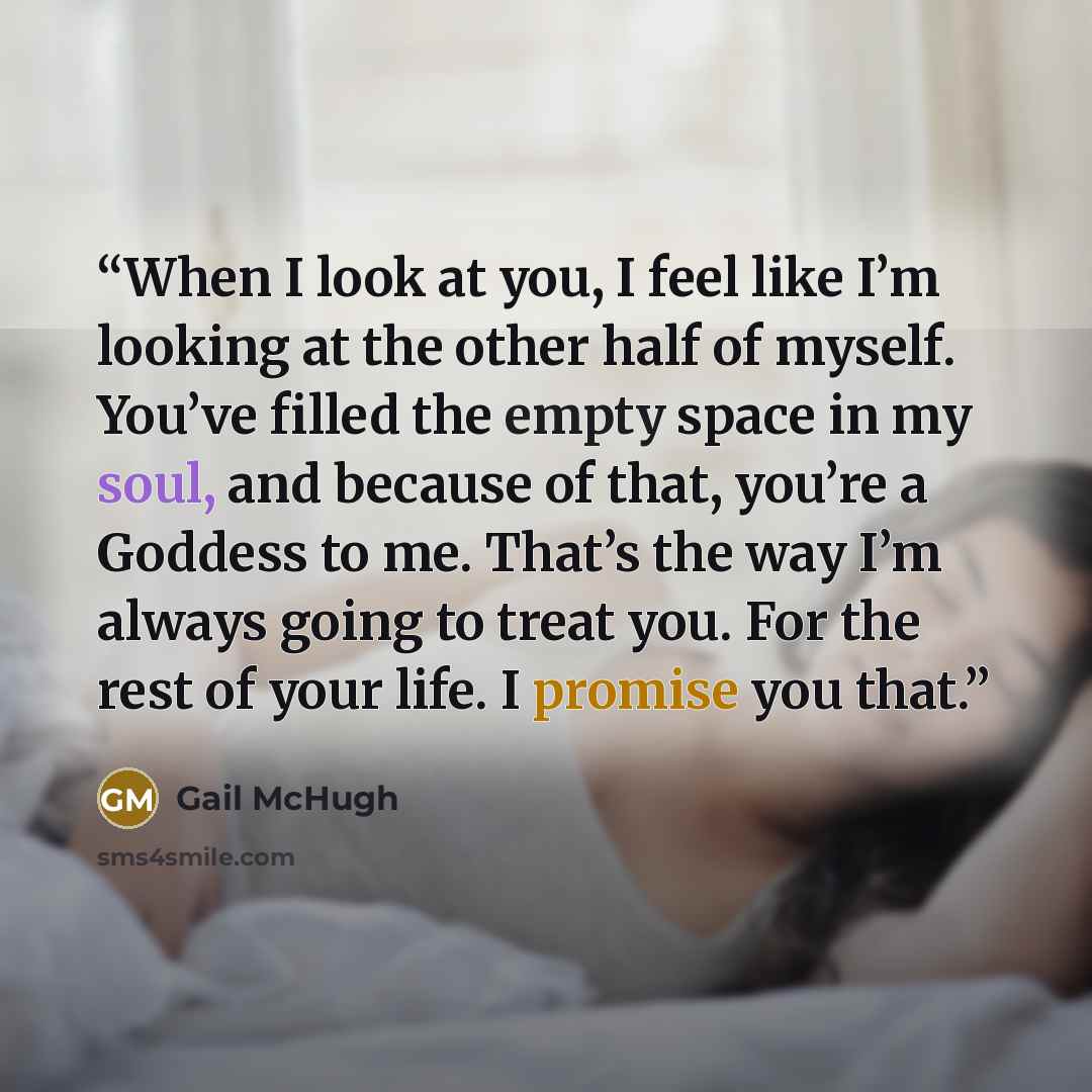“When I look at you, I feel like I’m looking at the other half of myself. You’ve filled the empty space in my soul, and because of that, you’re a Goddess to me. That’s the way I’m always going to treat you. For the rest of your life. I promise you that.” quote by Gail McHugh