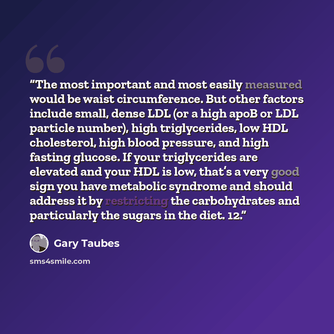 “The most important and most easily measured would be waist circumference. But other factors include small, dense LDL (or a high apoB or LDL particle number), high triglycerides, low HDL cholesterol, high blood pressure, and high fasting glucose. If your triglycerides are elevated and your HDL is…” quote by Gary Taubes