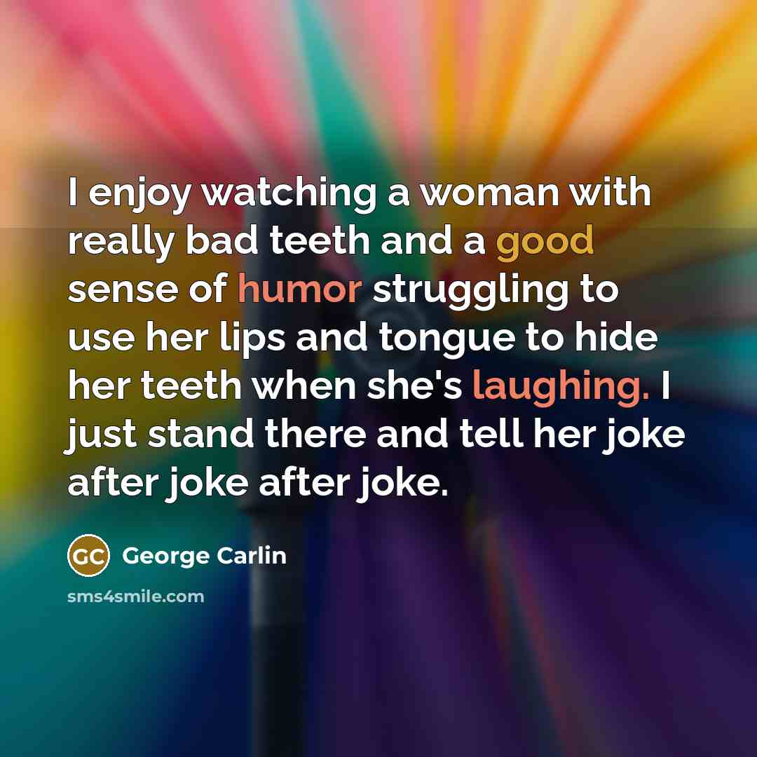 “I enjoy watching a woman with really bad teeth and a good sense of humor struggling to use her lips and tongue to hide her teeth when she's laughing. I just stand there and tell her joke after joke after joke.” quote by George Carlin