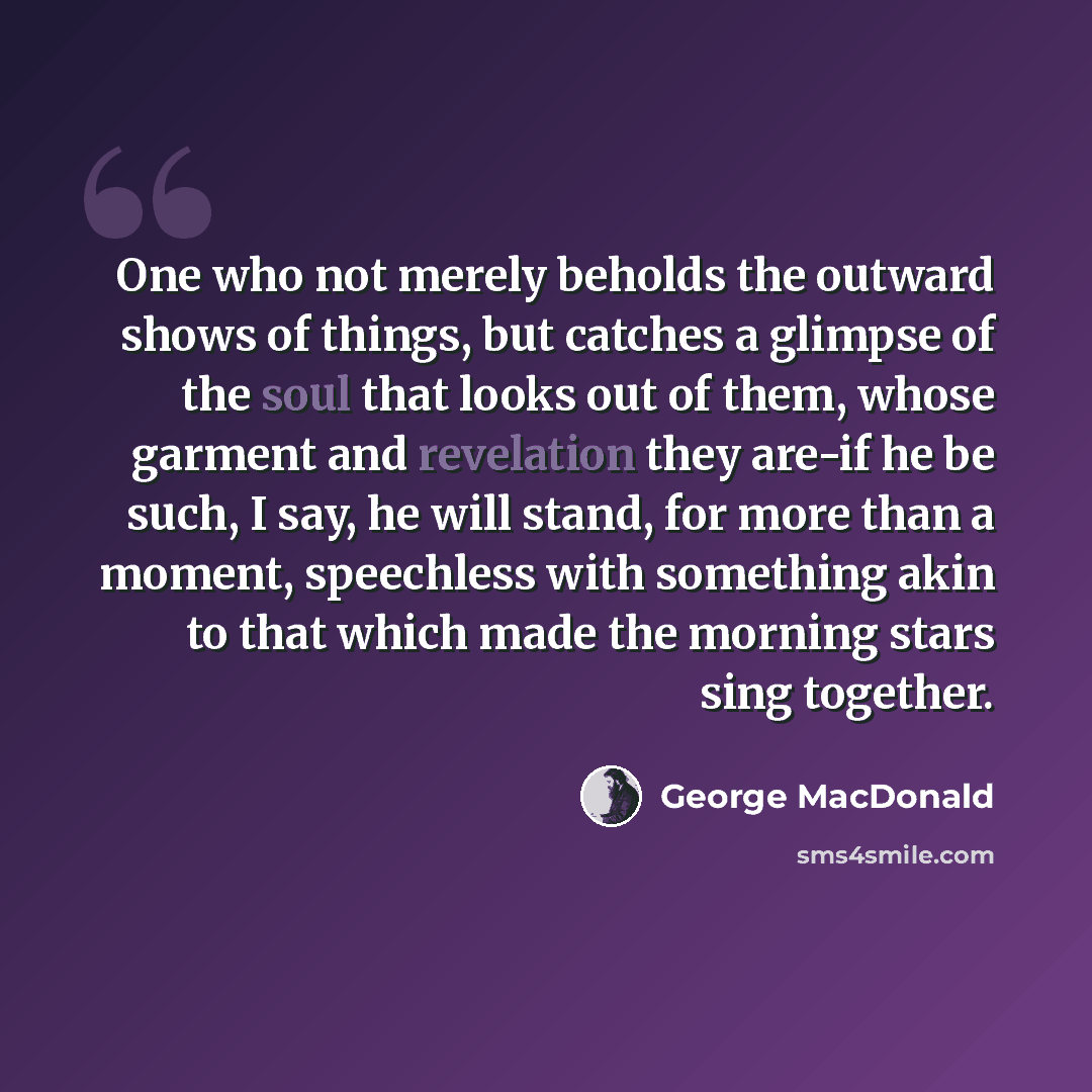 “One who not merely beholds the outward shows of things, but catches a glimpse of the soul that looks out of them, whose garment and revelation they are-if he be such, I say, he will stand, for more than a moment, speechless with something akin to that which made the morning stars sing together.” quote by George MacDonald