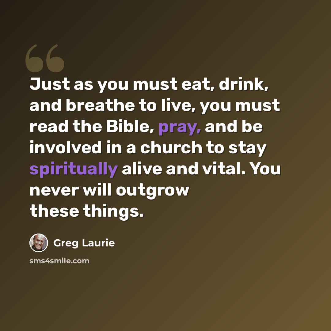 “Just as you must eat, drink, and breathe to live, you must read the Bible, pray, and be involved in a church to stay spiritually alive and vital. You never will outgrow these things.” quote by Greg Laurie