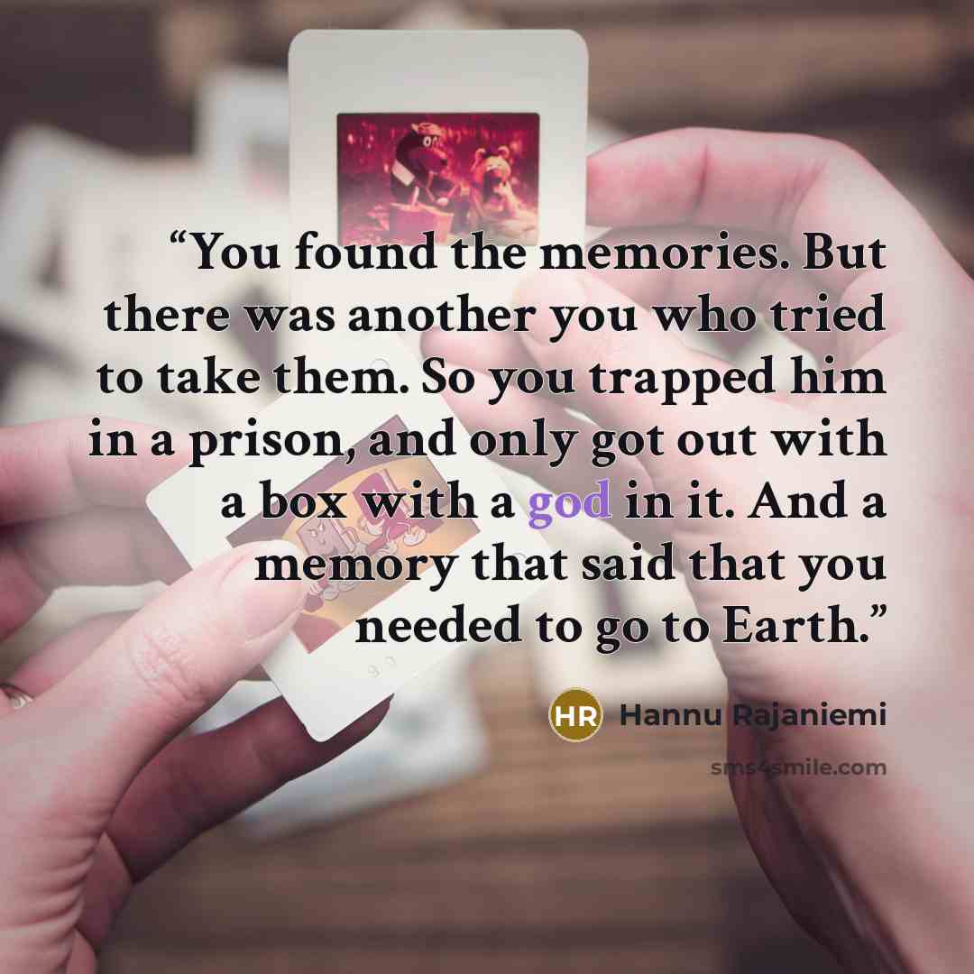 “You found the memories. But there was another you who tried to take them. So you trapped him in a prison, and only got out with a box with a god in it. And a memory that said that you needed to go to Earth.” quote by Hannu Rajaniemi