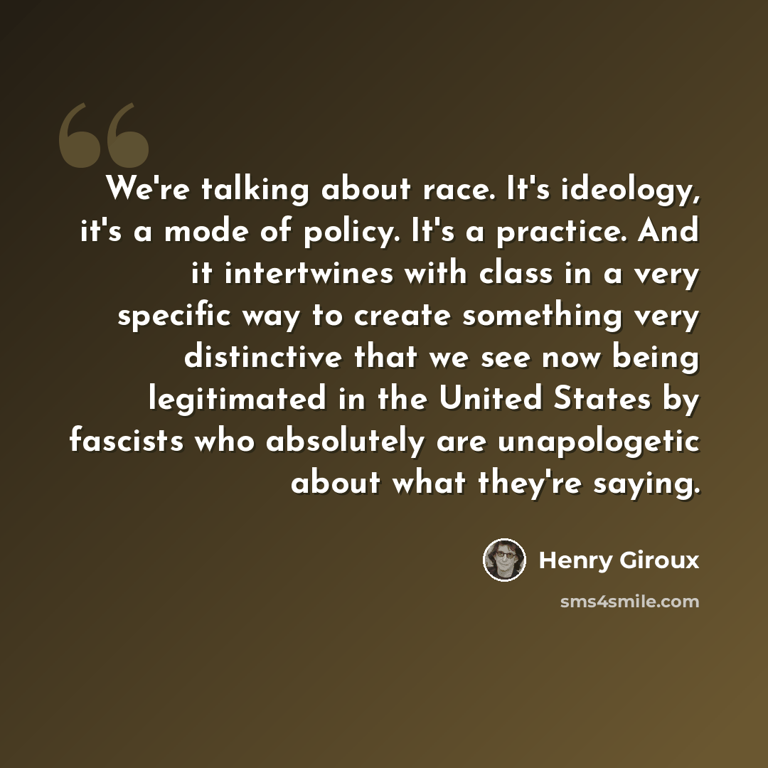 “We're talking about race. It's ideology, it's a mode of policy. It's a practice. And it intertwines with class in a very specific way to create something very distinctive that we see now being legitimated in the United States by fascists who absolutely are unapologetic about what they're saying.” quote by Henry Giroux