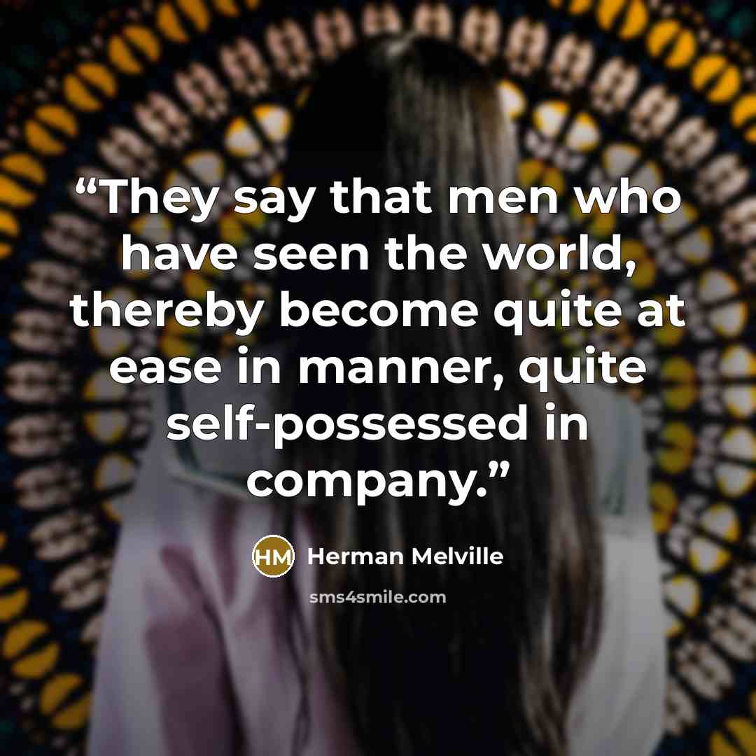 “They say that men who have seen the world, thereby become quite at ease in manner, quite self-possessed in company.” quote by Herman Melville