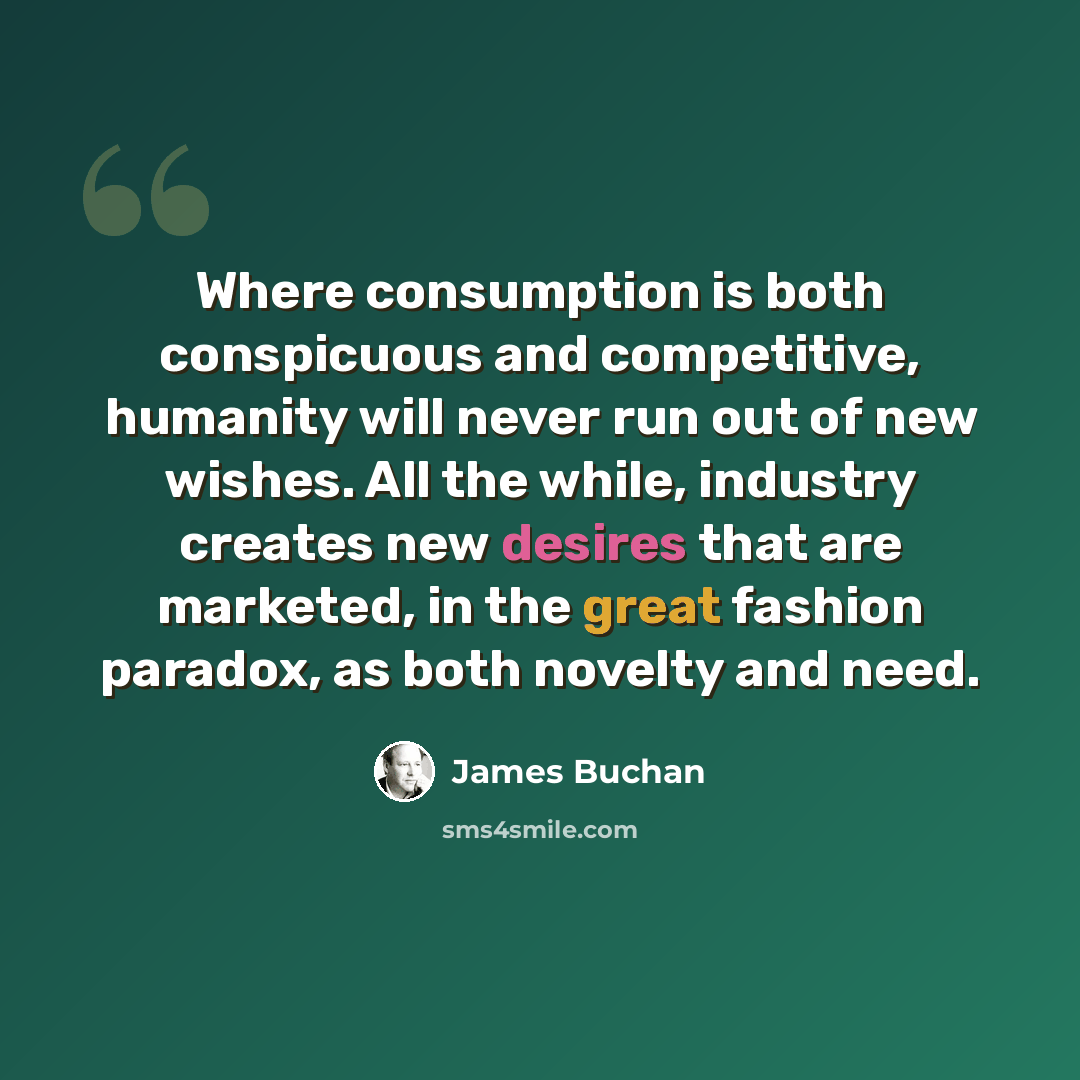 “Where consumption is both conspicuous and competitive, humanity will never run out of new wishes. All the while, industry creates new desires that are marketed, in the great fashion paradox, as both novelty and need.” quote by James Buchan