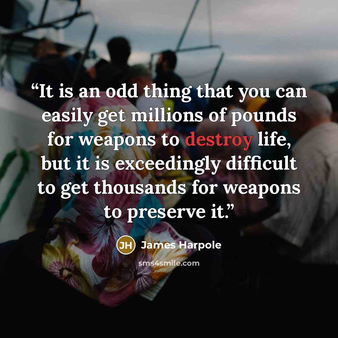“It is an odd thing that you can easily get millions of pounds for weapons to destroy life, but it is exceedingly difficult to get thousands for weapons to preserve it.” quote by James Harpole