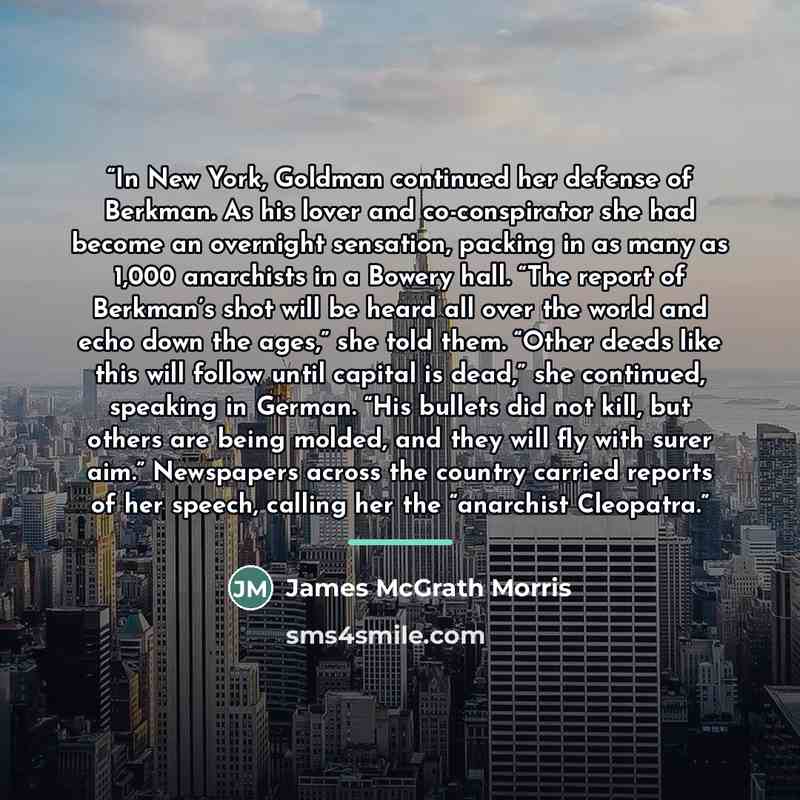 “In New York, Goldman continued her defense of Berkman. As his lover and co-conspirator she had become an overnight sensation, packing in as many as 1,000 anarchists in a Bowery hall. “The report of Berkman’s shot will be heard all over the world and echo down the ages,” she told them. “Other deeds…” quote by James McGrath Morris
