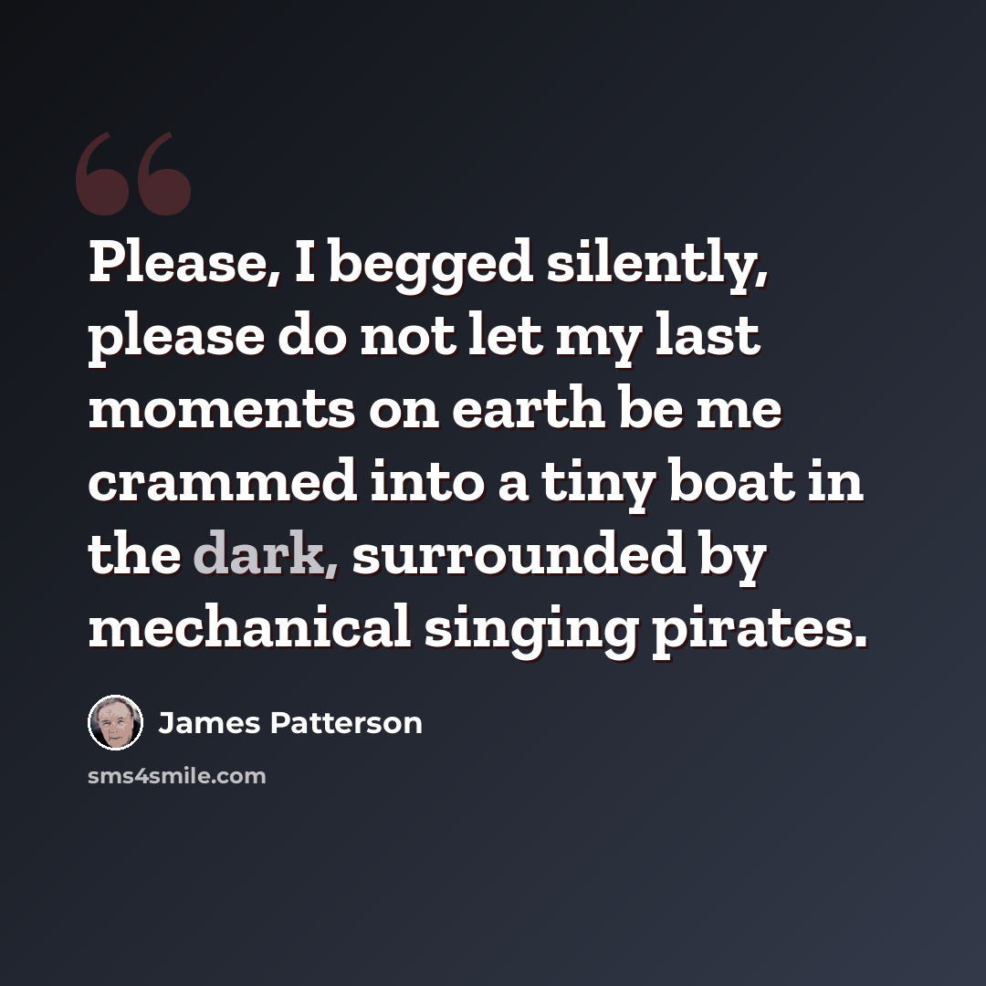 “Please, I begged silently, please do not let my last moments on earth be me crammed into a tiny boat in the dark, surrounded by mechanical singing pirates.” quote by James Patterson