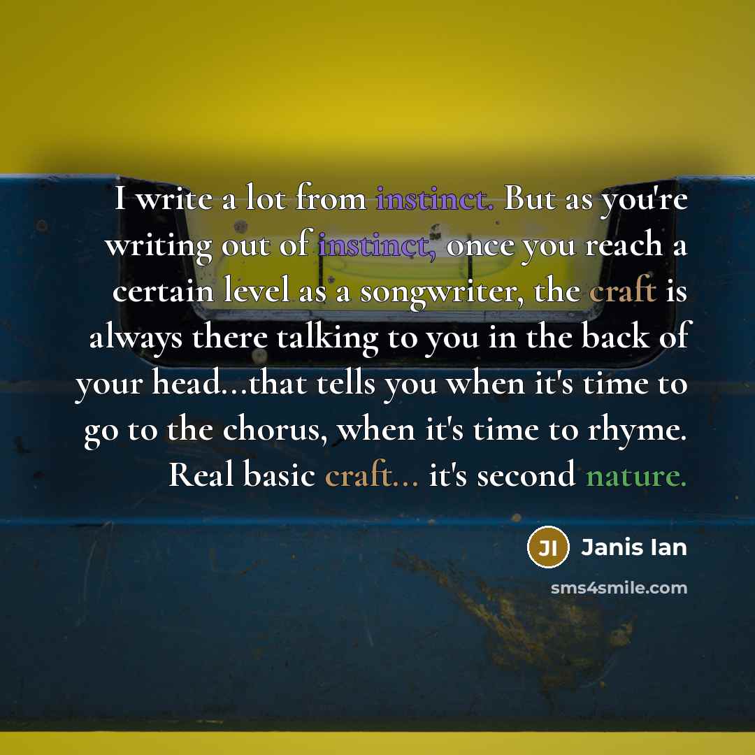 “I write a lot from instinct. But as you're writing out of instinct, once you reach a certain level as a songwriter, the craft is always there talking to you in the back of your head...that tells you when it's time to go to the chorus, when it's time to rhyme. Real basic craft... it's second nature.” quote by Janis Ian