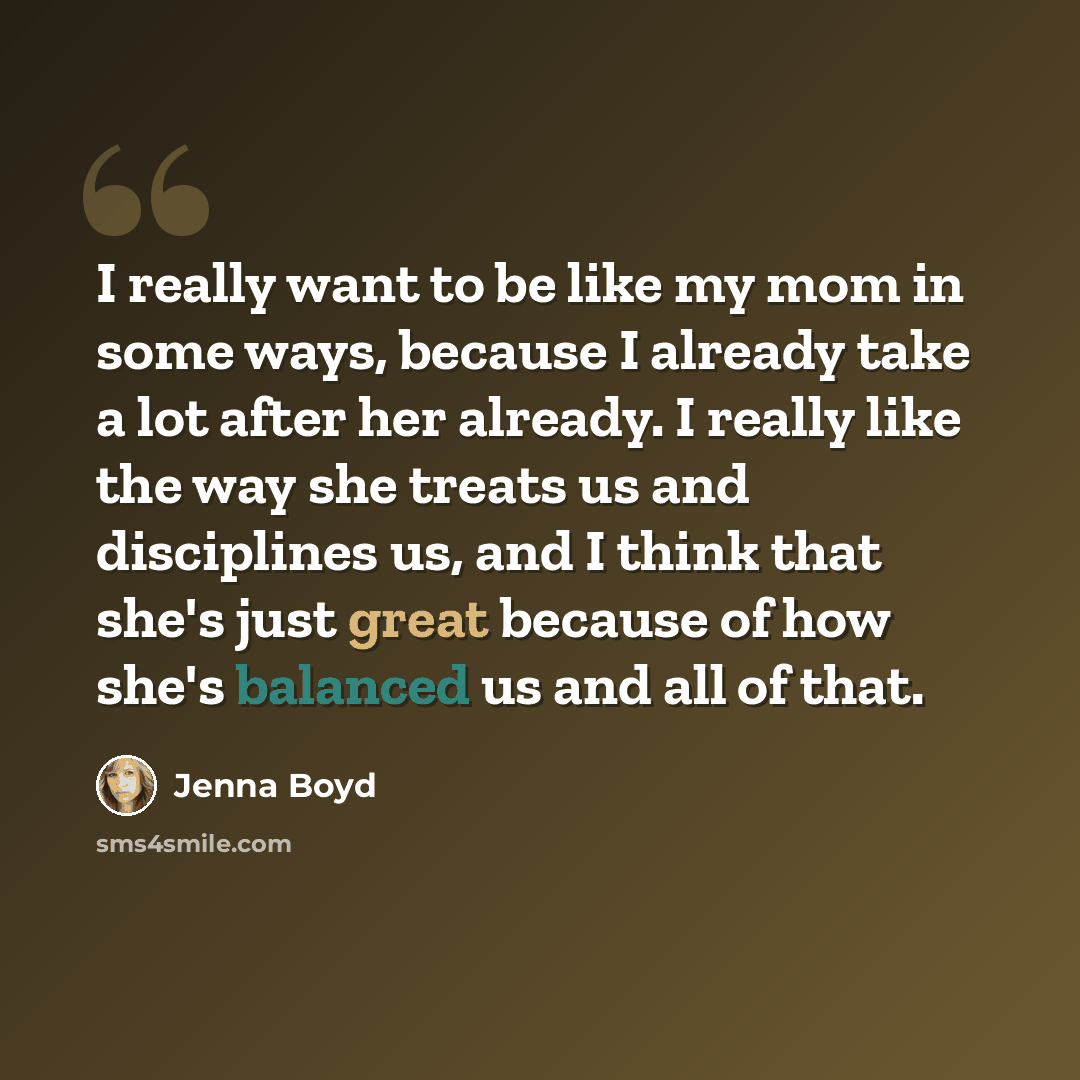 “I really want to be like my mom in some ways, because I already take a lot after her already. I really like the way she treats us and disciplines us, and I think that she's just great because of how she's balanced us and all of that.” quote by Jenna Boyd